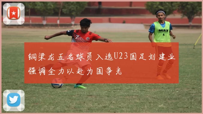 铜梁龙五名球员入选U23国足刘建业强调全力以赴为国争光